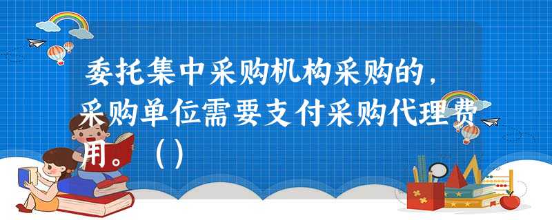 委托集中采购机构采购的,采购单位需要支付采购代理费用。() 委托集中采购机构采购的,采购单位需要支付采购代理费用。()