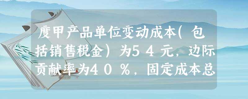 度甲产品单位变动成本(包括销售税金)为54元,边际贡献率为40%,固定成本总额为11250 度甲产品单位变动成本(包括销售税金)为54元,边际贡献率为40%,固定成本总额为11250