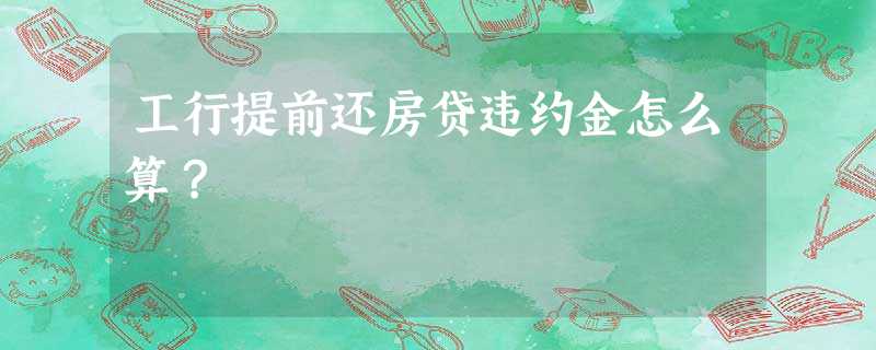 工行提前还房贷违约金怎么算? 工行提前还房贷违约金怎么算?