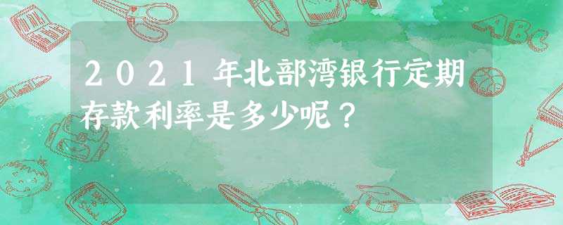 2021年北部湾银行定期存款利率是多少呢? 2021年北部湾银行定期存款利率是多少呢?