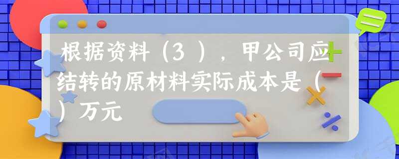 根据资料(3),甲公司应结转的原材料实际成本是( )万元 根据资料(3),甲公司应结转的原材料实际成本是( )万元