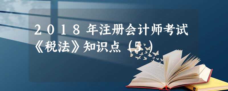 2018年注册会计师考试《税法》知识点(5) 2018年注册会计师考试《税法》知识点(5)