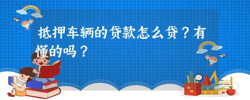 抵押车辆的贷款怎么贷?有懂的吗? 抵押车辆的贷款怎么贷?有懂的吗?