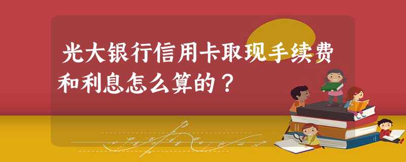 光大银行信用卡取现手续费和利息怎么算的? 光大银行信用卡取现手续费和利息怎么算的?