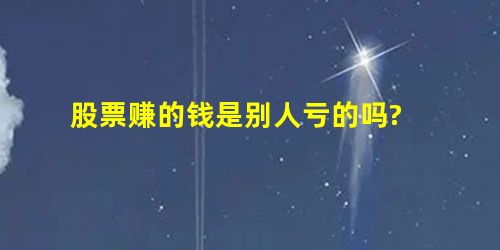 股票赚的钱是别人亏的吗? 股票赚的钱是别人亏的吗?