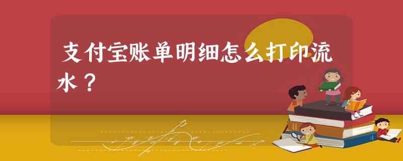 支付宝账单明细怎么打印流水? 支付宝账单明细怎么打印流水?