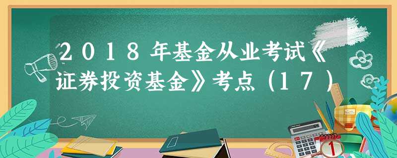 2018年基金从业考试《证券投资基金》考点(17) 2018年基金从业考试《证券投资基金》考点(17)