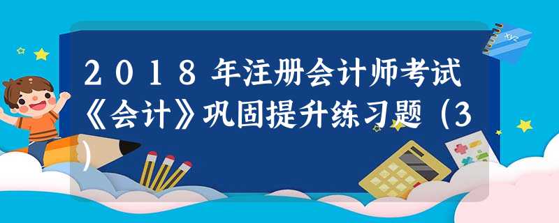2018年注册会计师考试《会计》巩固提升练习题(3) 2018年注册会计师考试《会计》巩固提升练习题(3)