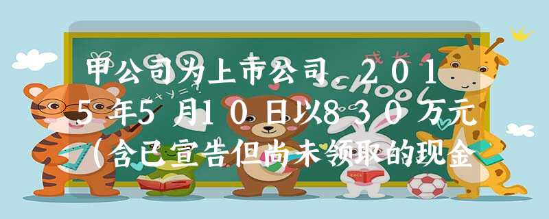 甲公司为上市公司,2015年5月10日以830万元(含已宣告但尚未领取的现金股利30万元)购入乙公司 甲公司为上市公司,2015年5月10日以830万元(含已宣告但尚未领取的现金股利30万元)购入乙公司