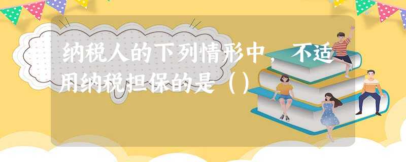 纳税人的下列情形中,不适用纳税担保的是() 纳税人的下列情形中,不适用纳税担保的是()