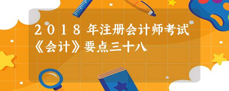 2018年注册会计师考试《会计》要点三十八 2018年注册会计师考试《会计》要点三十八