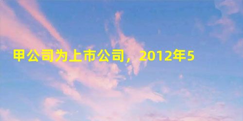 甲公司为上市公司,2012年5月10日以830万元(含已宣告但尚未领取的现金股利30万元)购入乙公司 甲公司为上市公司,2012年5月10日以830万元(含已宣告但尚未领取的现金股利30万元)购入乙公司