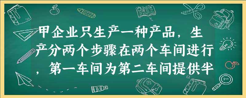 甲企业只生产一种产品,生产分两个步骤在两个车间进行,第一车间为第二车间提供半成品,第二车间将半成品加 甲企业只生产一种产品,生产分两个步骤在两个车间进行,第一车间为第二车间提供半成品,第二车间将半成品加