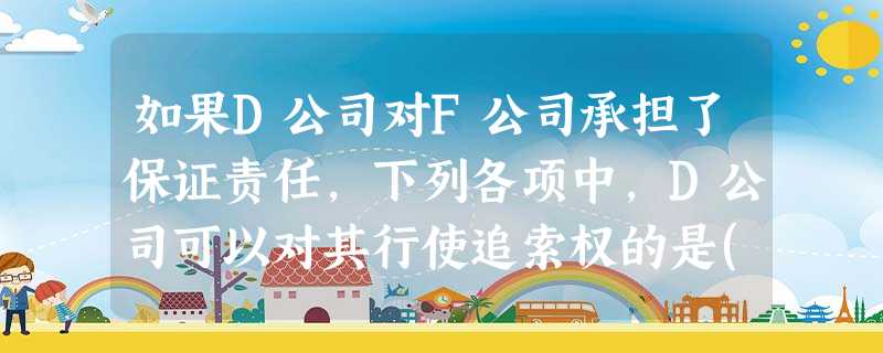 如果D公司对F公司承担了保证责任,下列各项中,D公司可以对其行使追索权的是() 如果D公司对F公司承担了保证责任,下列各项中,D公司可以对其行使追索权的是()
