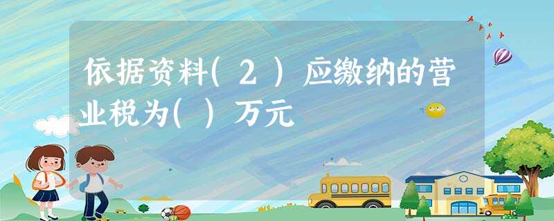 依据资料(2)应缴纳的营业税为()万元 依据资料(2)应缴纳的营业税为()万元