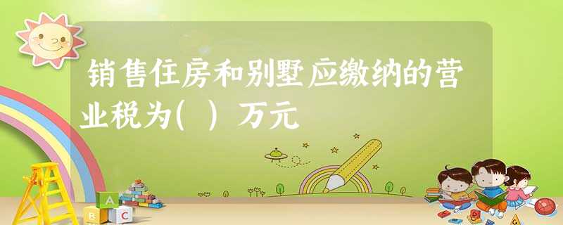 销售住房和别墅应缴纳的营业税为()万元 销售住房和别墅应缴纳的营业税为()万元