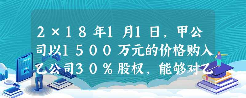 2×18年1月1日,甲公司以1500万元的价格购入乙公司30%股权,能够对乙公司施加重大影响当日, 2×18年1月1日,甲公司以1500万元的价格购入乙公司30%股权,能够对乙公司施加重大影响当日,