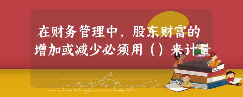 在财务管理中,股东财富的增加或减少必须用()来计量 在财务管理中,股东财富的增加或减少必须用()来计量