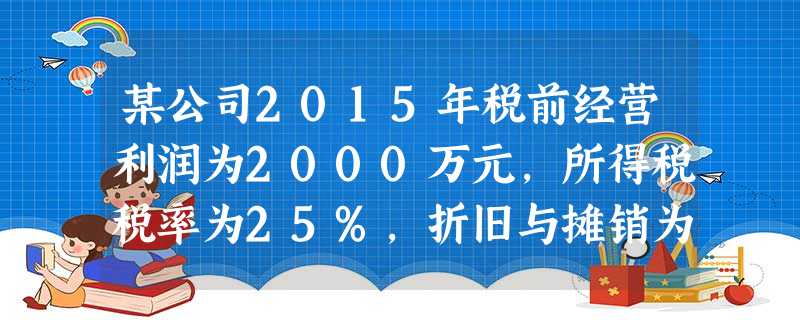 某公司2015年税前经营利润为2000万元,所得税税率为25%,折旧与摊销为100万元,经营流动资产 某公司2015年税前经营利润为2000万元,所得税税率为25%,折旧与摊销为100万元,经营流动资产