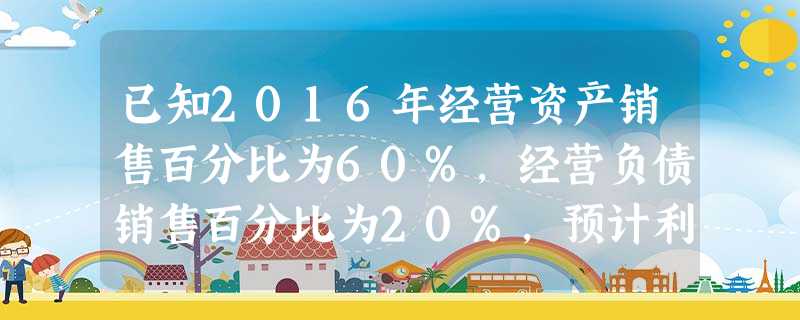 已知2016年经营资产销售百分比为60%,经营负债销售百分比为20%,预计利润留存率为50%,预计营 已知2016年经营资产销售百分比为60%,经营负债销售百分比为20%,预计利润留存率为50%,预计营