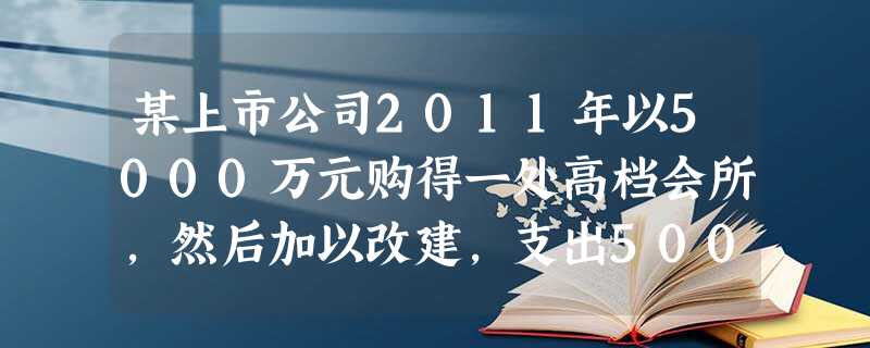 某上市公司2011年以5000万元购得一处高档会所,然后加以改建,支出500万元在后院新建一露天泳池 某上市公司2011年以5000万元购得一处高档会所,然后加以改建,支出500万元在后院新建一露天泳池