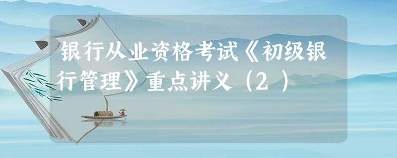 银行从业资格考试《初级银行管理》重点讲义(2) 银行从业资格考试《初级银行管理》重点讲义(2)