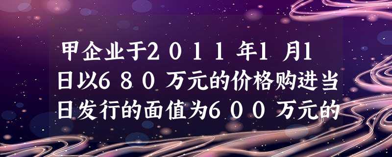 甲企业于2011年1月1日以680万元的价格购进当日发行的面值为600万元的公司债券其中债券的买价 甲企业于2011年1月1日以680万元的价格购进当日发行的面值为600万元的公司债券其中债券的买价