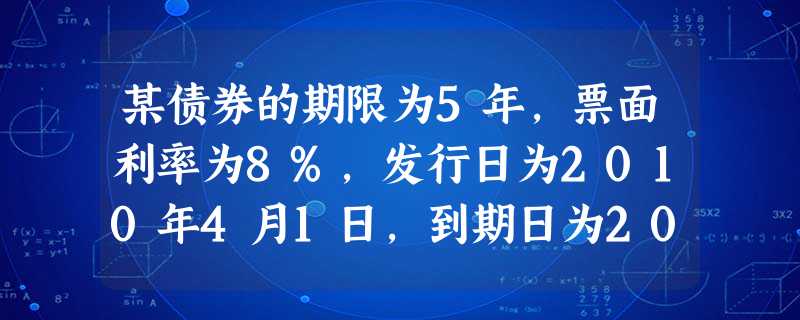 某债券的期限为5年,票面利率为8%,发行日为2010年4月1日,到期日为2015年3月31日,债券面 某债券的期限为5年,票面利率为8%,发行日为2010年4月1日,到期日为2015年3月31日,债券面
