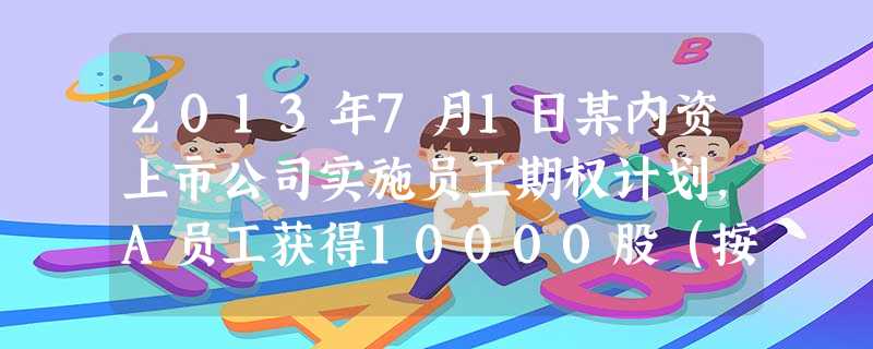 2013年7月1日某内资上市公司实施员工期权计划,A员工获得10000股(按价格1元购买)的配额,2 2013年7月1日某内资上市公司实施员工期权计划,A员工获得10000股(按价格1元购买)的配额,2