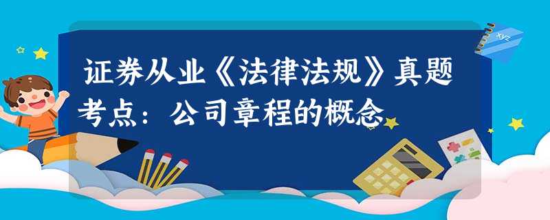 证券从业《法律法规》真题考点:公司章程的概念 证券从业《法律法规》真题考点:公司章程的概念