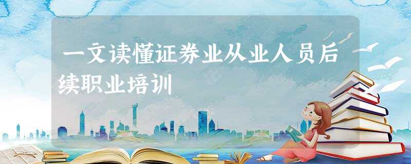 一文读懂证券业从业人员后续职业培训 一文读懂证券业从业人员后续职业培训