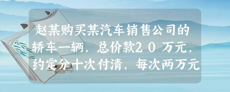 赵某购买某汽车销售公司的轿车一辆,总价款20万元,约定分十次付清,每次两万元,每月的第一天支付赵某 赵某购买某汽车销售公司的轿车一辆,总价款20万元,约定分十次付清,每次两万元,每月的第一天支付赵某