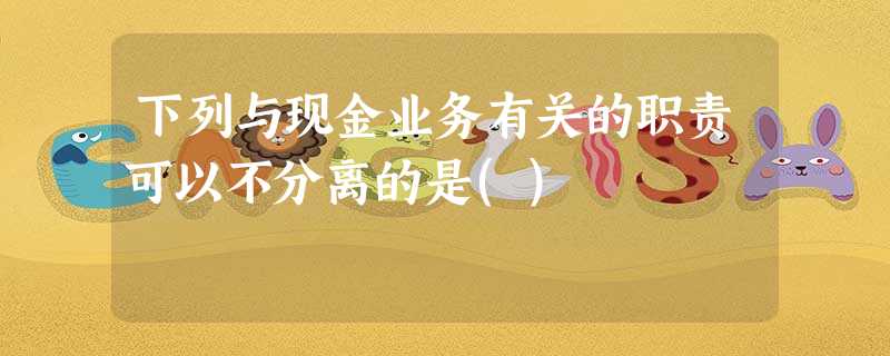 下列与现金业务有关的职责可以不分离的是() 下列与现金业务有关的职责可以不分离的是()
