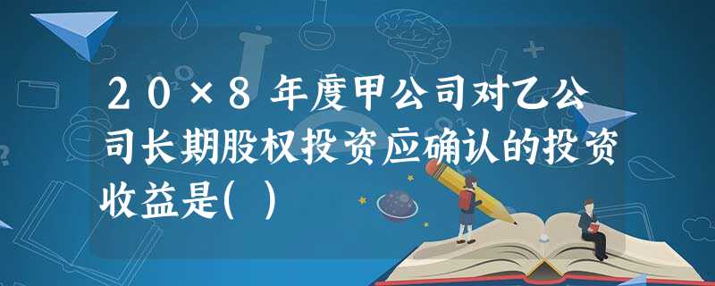 20×8年度甲公司对乙公司长期股权投资应确认的投资收益是() 20×8年度甲公司对乙公司长期股权投资应确认的投资收益是()