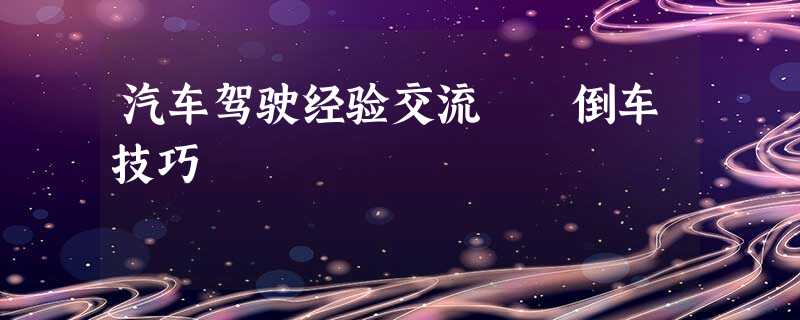 汽车驾驶经验交流――倒车技巧 汽车驾驶经验交流――倒车技巧