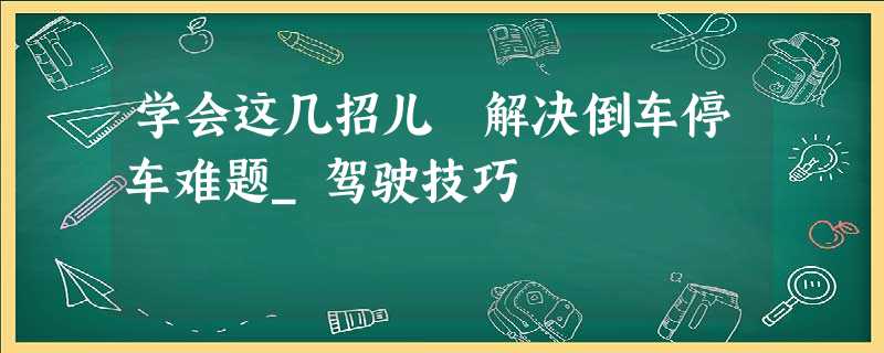 学会这几招儿 解决倒车停车难题_驾驶技巧 学会这几招儿 解决倒车停车难题_驾驶技巧