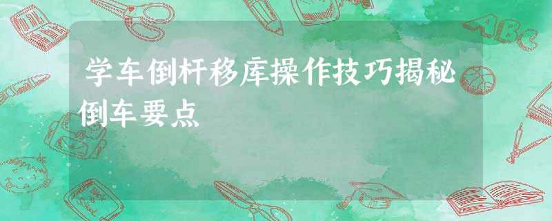 学车倒杆移库操作技巧揭秘倒车要点 学车倒杆移库操作技巧揭秘倒车要点