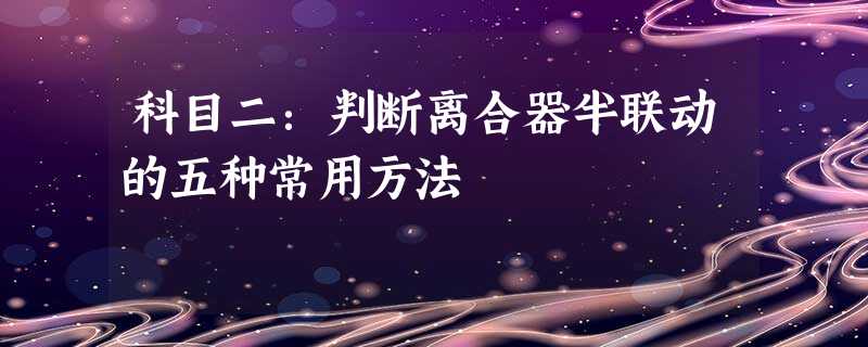 科目二:判断离合器半联动的五种常用方法 科目二:判断离合器半联动的五种常用方法