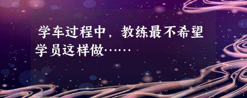 学车过程中,教练最不希望学员这样做…… 学车过程中,教练最不希望学员这样做……