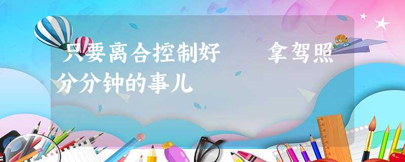 只要离合控制好 拿驾照分分钟的事儿 只要离合控制好 拿驾照分分钟的事儿