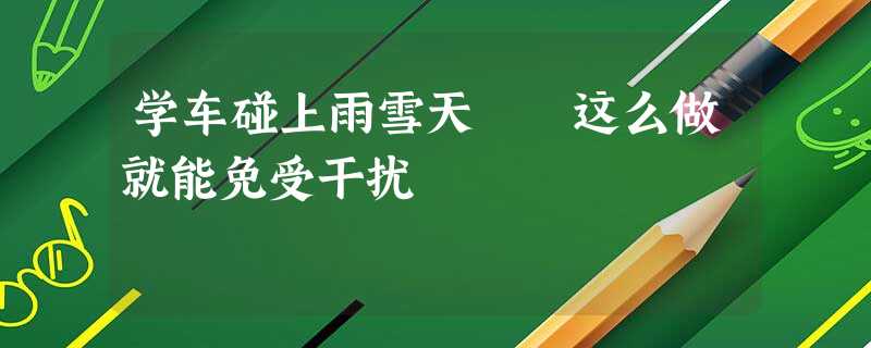 学车碰上雨雪天 这么做就能免受干扰 学车碰上雨雪天 这么做就能免受干扰