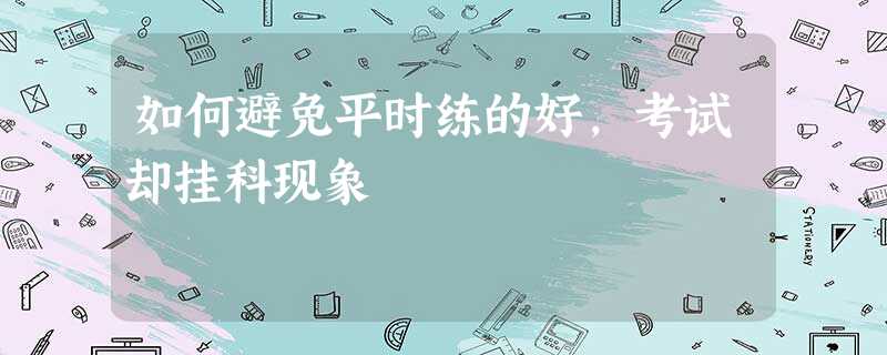 如何避免平时练的好,考试却挂科现象 如何避免平时练的好,考试却挂科现象