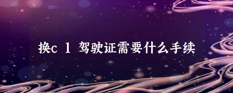 换c1驾驶证需要什么手续 换c1驾驶证需要什么手续