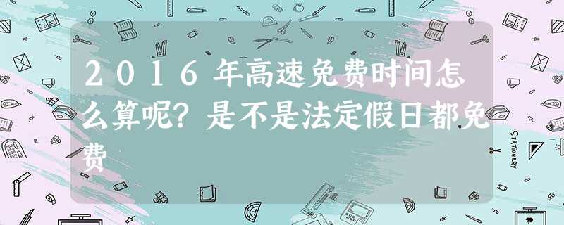 2016年高速免费时间怎么算呢?是不是法定假日都免费 2016年高速免费时间怎么算呢?是不是法定假日都免费