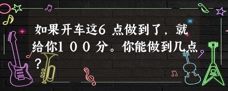 如果开车这6点做到了,就给你100分。你能做到几点? 如果开车这6点做到了,就给你100分。你能做到几点?
