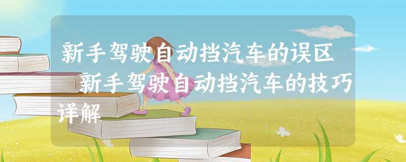 新手驾驶自动挡汽车的误区 新手驾驶自动挡汽车的技巧详解 新手驾驶自动挡汽车的误区 新手驾驶自动挡汽车的技巧详解