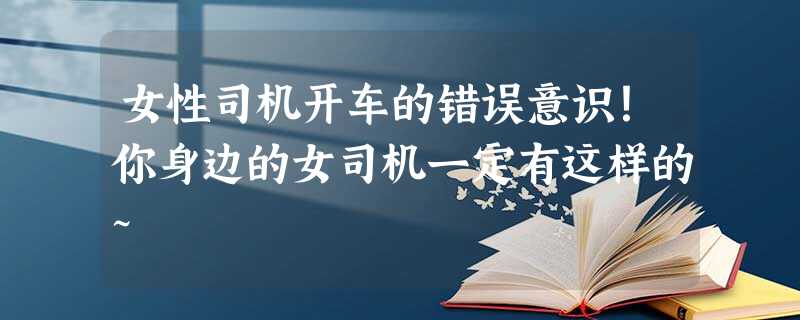 女性司机开车的错误意识!你身边的女司机一定有这样的~ 女性司机开车的错误意识!你身边的女司机一定有这样的~