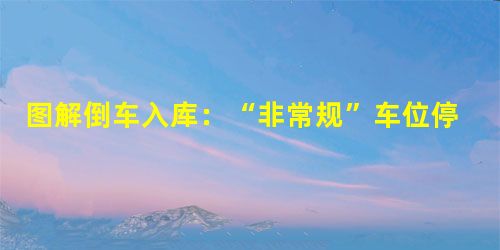 图解倒车入库:“非常规”车位停车大法!新手必看! 图解倒车入库:“非常规”车位停车大法!新手必看!