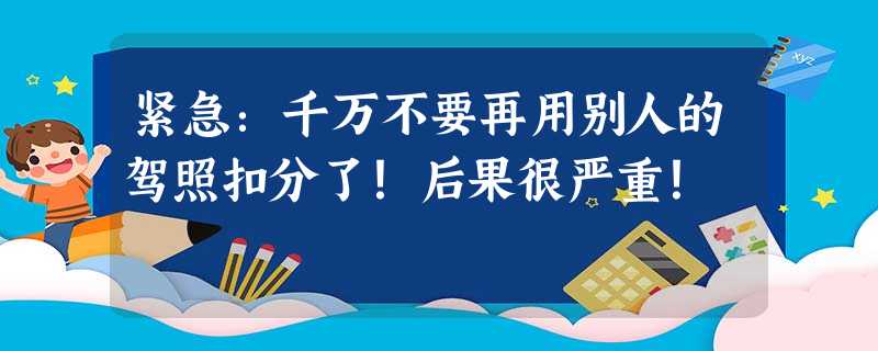 紧急:千万不要再用别人的驾照扣分了!后果很严重! 紧急:千万不要再用别人的驾照扣分了!后果很严重!