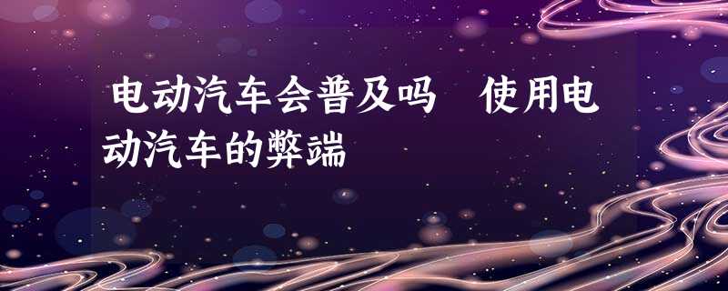 电动汽车会普及吗 使用电动汽车的弊端 电动汽车会普及吗 使用电动汽车的弊端